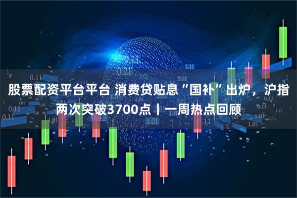 股票配资平台平台 消费贷贴息“国补”出炉，沪指两次突破3700点丨一周热点回顾