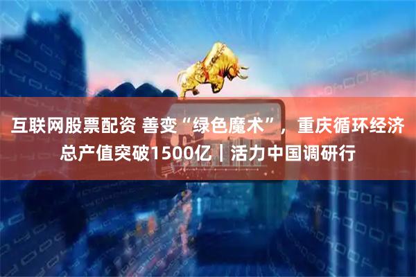 互联网股票配资 善变“绿色魔术”，重庆循环经济总产值突破1500亿｜活力中国调研行