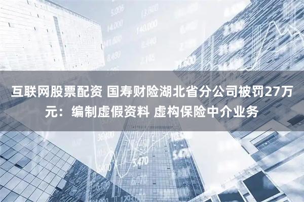 互联网股票配资 国寿财险湖北省分公司被罚27万元：编制虚假资料 虚构保险中介业务