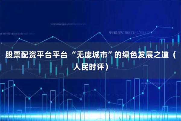 股票配资平台平台 “无废城市”的绿色发展之道（人民时评）