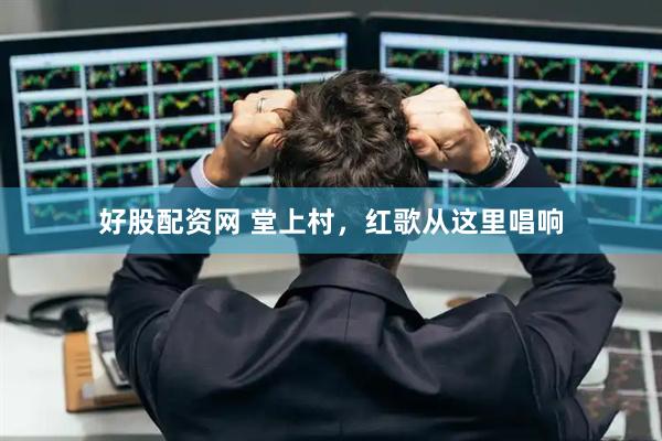 好股配资网 堂上村，红歌从这里唱响