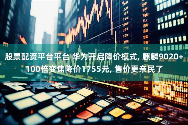 股票配资平台平台 华为开启降价模式, 麒麟9020+100倍变焦降价1755元, 售价更亲民了