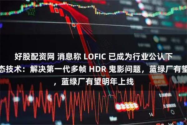好股配资网 消息称 LOFIC 已成为行业公认下一代高动态技术：解决第一代多帧 HDR 鬼影问题，蓝绿厂有望明年上线