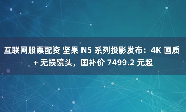 互联网股票配资 坚果 N5 系列投影发布：4K 画质 + 无损镜头，国补价 7499.2 元起