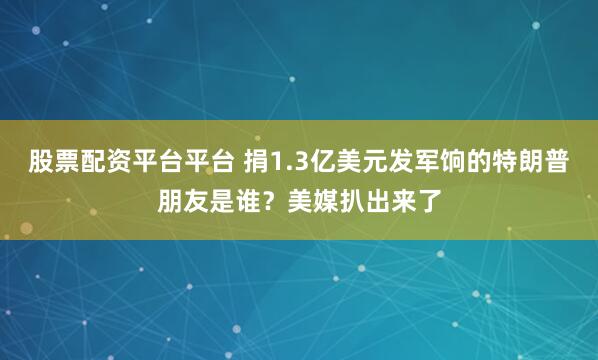 股票配资平台平台 捐1.3亿美元发军饷的特朗普朋友是谁？美媒扒出来了