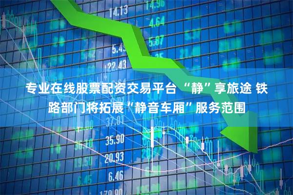 专业在线股票配资交易平台 “静”享旅途 铁路部门将拓展“静音车厢”服务范围