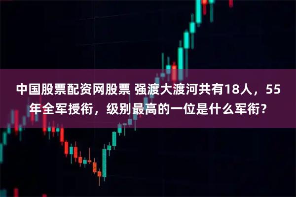 中国股票配资网股票 强渡大渡河共有18人，55年全军授衔，级别最高的一位是什么军衔？