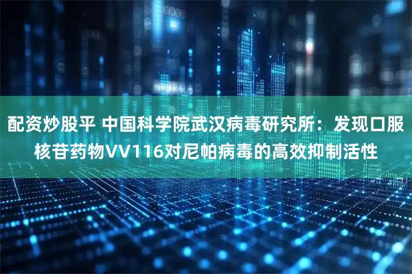 配资炒股平 中国科学院武汉病毒研究所：发现口服核苷药物VV116对尼帕病毒的高效抑制活性