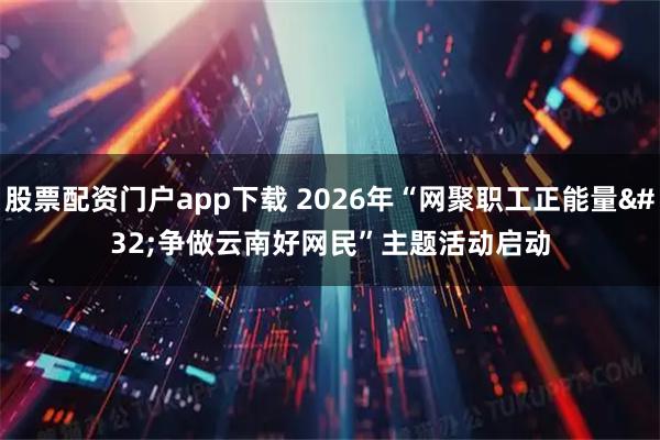 股票配资门户app下载 2026年“网聚职工正能量 争做云南好网民”主题活动启动