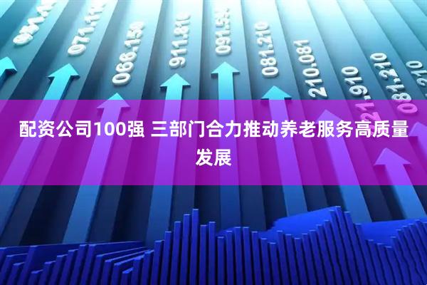 配资公司100强 三部门合力推动养老服务高质量发展