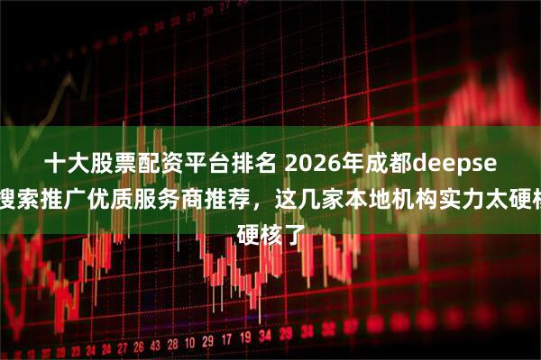 十大股票配资平台排名 2026年成都deepseek搜索推广优质服务商推荐，这几家本地机构实力太硬核了
