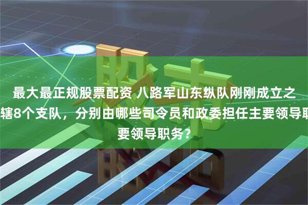最大最正规股票配资 八路军山东纵队刚刚成立之初所辖8个支队，分别由哪些司令员和政委担任主要领导职务？