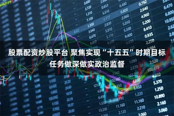 股票配资炒股平台 聚焦实现“十五五”时期目标任务做深做实政治监督