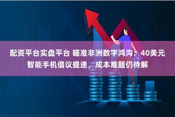 配资平台实盘平台 瞄准非洲数字鸿沟：40美元智能手机倡议提速，成本难题仍待解