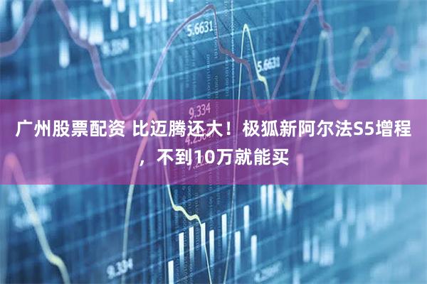 广州股票配资 比迈腾还大！极狐新阿尔法S5增程，不到10万就能买