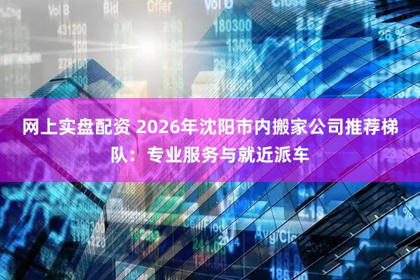 网上实盘配资 2026年沈阳市内搬家公司推荐梯队：专业服务与就近派车