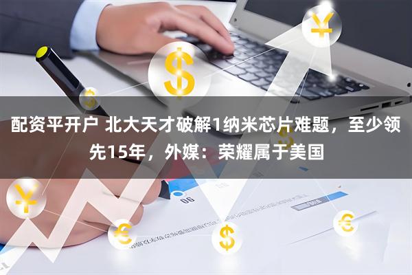 配资平开户 北大天才破解1纳米芯片难题，至少领先15年，外媒：荣耀属于美国