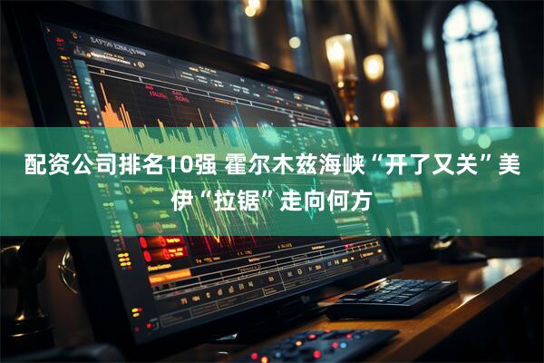 配资公司排名10强 霍尔木兹海峡“开了又关”　美伊“拉锯”走向何方