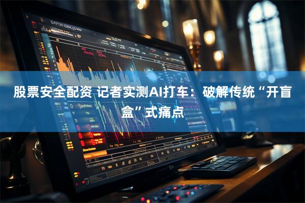 股票安全配资 记者实测AI打车：破解传统“开盲盒”式痛点